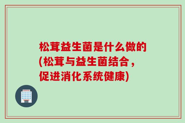 松茸益生菌是什么做的(松茸与益生菌结合，促进消化系统健康)