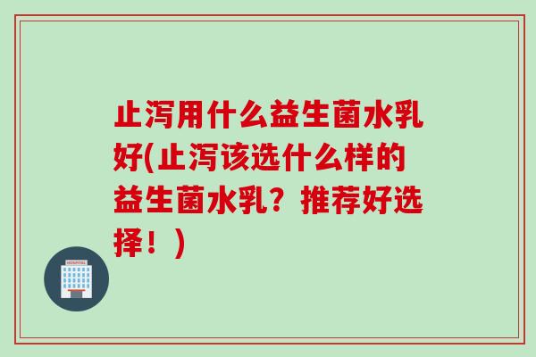 止泻用什么益生菌水乳好(止泻该选什么样的益生菌水乳？推荐好选择！)