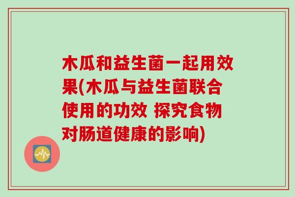 木瓜和益生菌一起用效果(木瓜与益生菌联合使用的功效 探究食物对肠道健康的影响)
