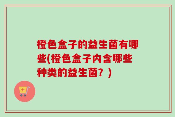 橙色盒子的益生菌有哪些(橙色盒子内含哪些种类的益生菌?) 橙色盒子的益生菌有哪些(橙色盒子内含哪些种类的益生菌?)