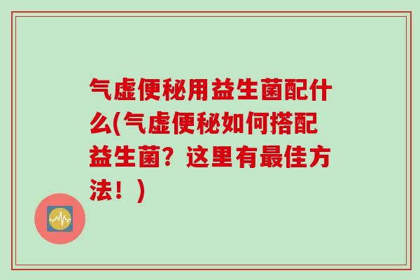 气虚便秘用益生菌配什么(气虚便秘如何搭配益生菌？这里有最佳方法！)