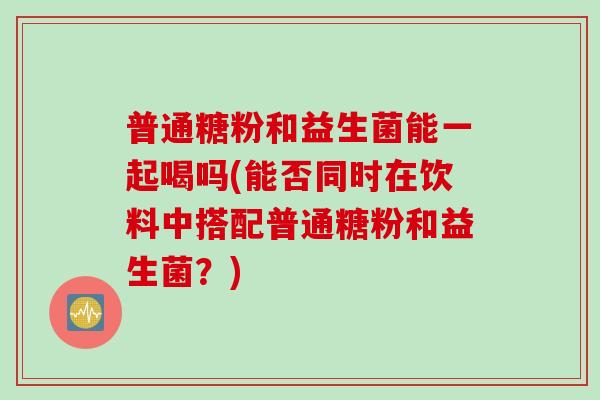 普通糖粉和益生菌能一起喝吗(能否同时在饮料中搭配普通糖粉和益生菌？)