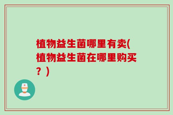 植物益生菌哪里有卖(植物益生菌在哪里购买?) 植物益生菌哪里有卖(植物益生菌在哪里购买?)