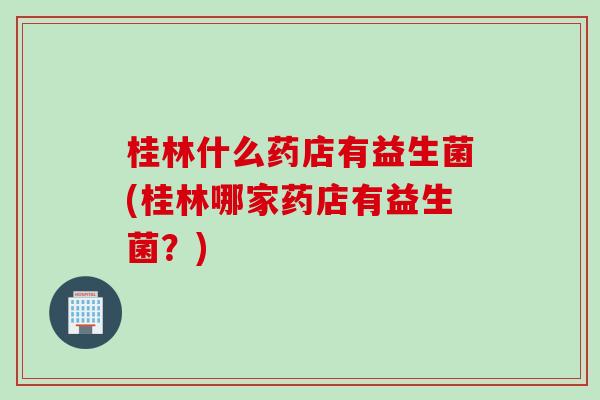 桂林什么药店有益生菌(桂林哪家药店有益生菌？)