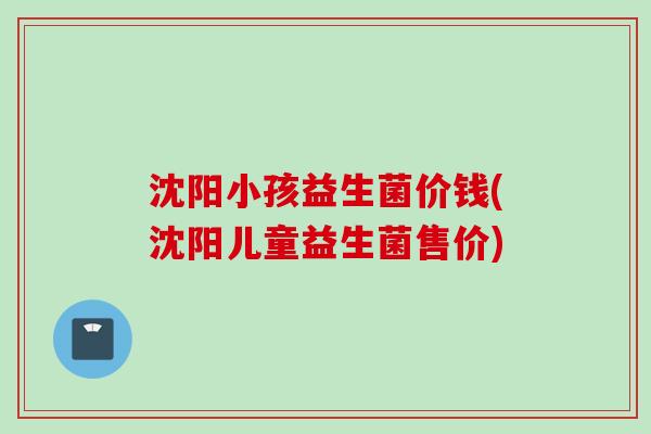 沈阳小孩益生菌价钱(沈阳儿童益生菌售价) 沈阳小孩益生菌价钱(沈阳儿童益生菌售价)