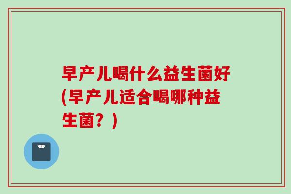 早产儿喝什么益生菌好(早产儿适合喝哪种益生菌?) 早产儿喝什么益生菌好(早产儿适合喝哪种益生菌?)