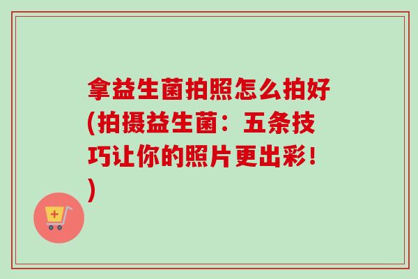 拿益生菌拍照怎么拍好(拍摄益生菌：五条技巧让你的照片更出彩！)