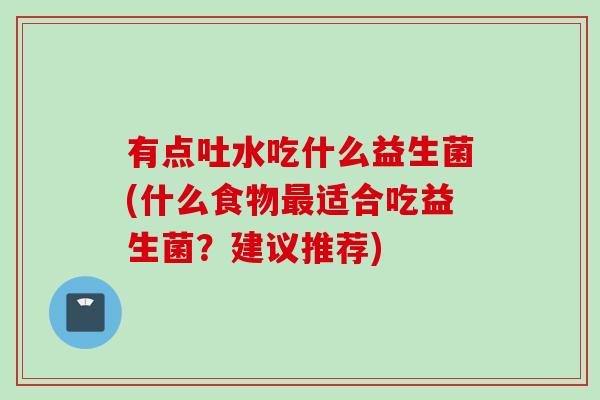 有点吐水吃什么益生菌(什么食物适合吃益生菌?建议推荐) 有点吐水吃什么益生菌(什么食物适合吃益生菌?建议推荐)