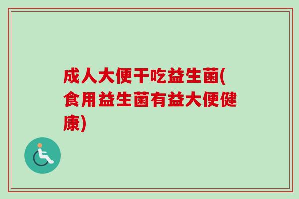 成人大便干吃益生菌(食用益生菌有益大便健康)