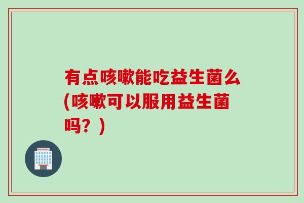 有点能吃益生菌么(可以服用益生菌吗?) 有点能吃益生菌么(可以服用益生菌吗?)
