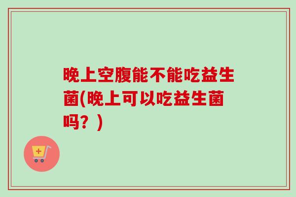 晚上空腹能不能吃益生菌(晚上可以吃益生菌吗?) 晚上空腹能不能吃益生菌(晚上可以吃益生菌吗?)