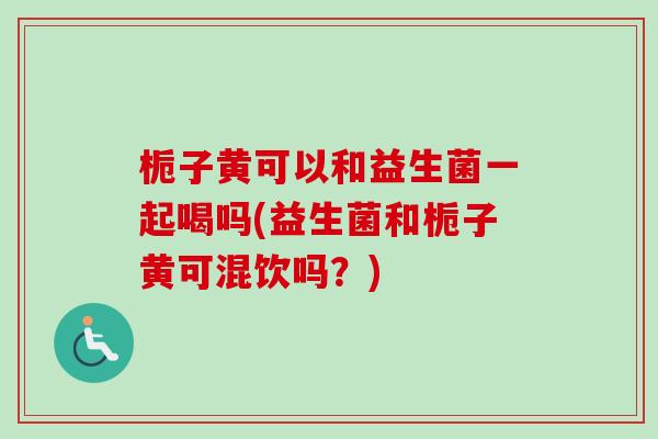 栀子黄可以和益生菌一起喝吗(益生菌和栀子黄可混饮吗？)