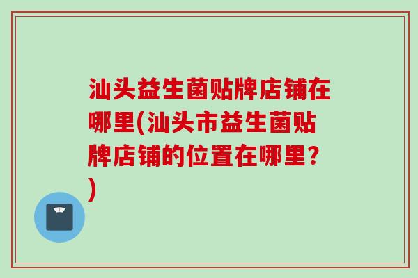 汕头益生菌贴牌店铺在哪里(汕头市益生菌贴牌店铺的位置在哪里？)