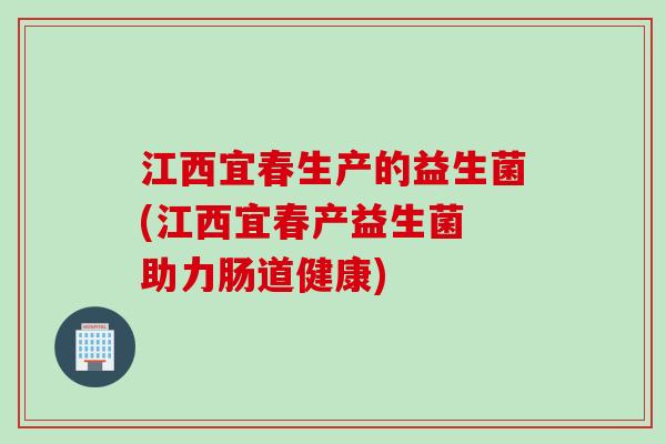 江西宜春生产的益生菌(江西宜春产益生菌 助力肠道健康)