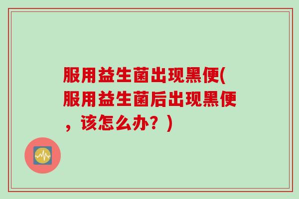 服用益生菌出现黑便(服用益生菌后出现黑便，该怎么办？)