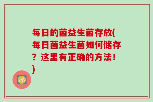 每日的菌益生菌存放(每日菌益生菌如何储存?这里有正确的方法!) 每日的菌益生菌存放(每日菌益生菌如何储存?这里有正确的方法!)