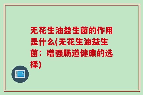 无花生油益生菌的作用是什么(无花生油益生菌:增强肠道健康的选择) 无花生油益生菌的作用是什么(无花生油益生菌:增强肠道健康的选择)