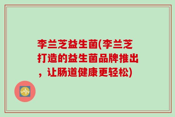 李兰芝益生菌(李兰芝打造的益生菌品牌推出，让肠道健康更轻松)