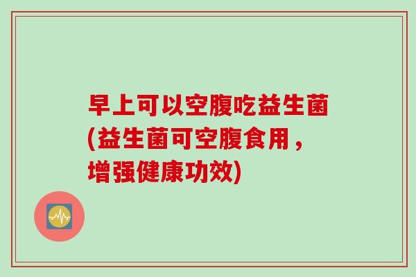 早上可以空腹吃益生菌(益生菌可空腹食用,增强健康功效) 早上可以空腹吃益生菌(益生菌可空腹食用,增强健康功效)