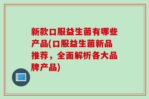 新款口服益生菌有哪些产品(口服益生菌新品推荐,全面解析各大品牌产品) 新款口服益生菌有哪些产品(口服益生菌新品推荐,全面解析各大品牌产品)
