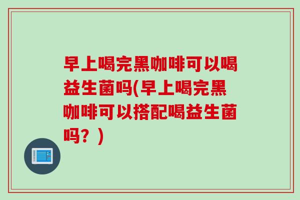 早上喝完黑咖啡可以喝益生菌吗(早上喝完黑咖啡可以搭配喝益生菌吗？)