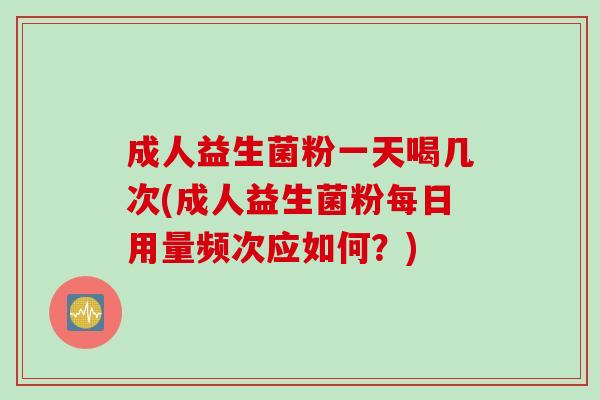 成人益生菌粉一天喝几次(成人益生菌粉每日用量频次应如何？)