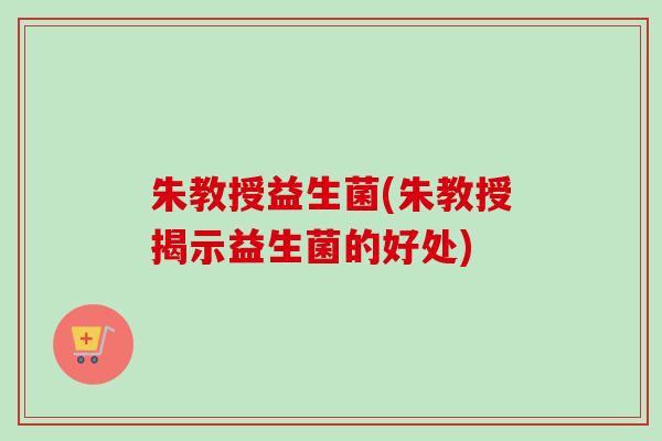 朱教授益生菌(朱教授揭示益生菌的好处) 朱教授益生菌(朱教授揭示益生菌的好处)