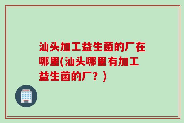 汕头加工益生菌的厂在哪里(汕头哪里有加工益生菌的厂？)