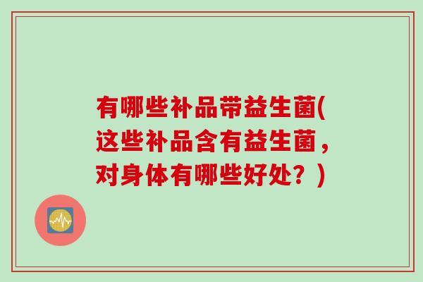 有哪些补品带益生菌(这些补品含有益生菌,对身体有哪些好处?) 有哪些补品带益生菌(这些补品含有益生菌,对身体有哪些好处?)