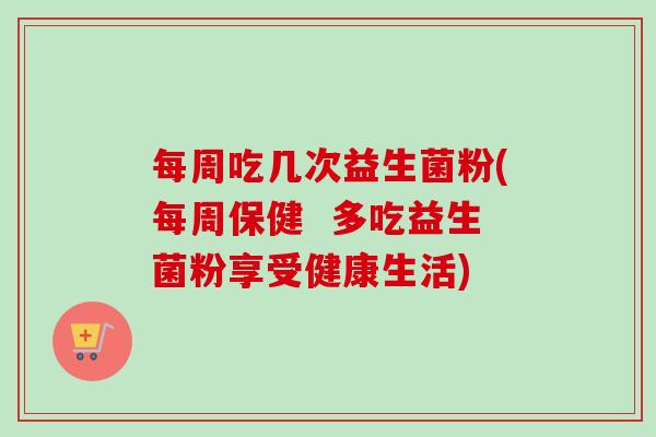 每周吃几次益生菌粉(每周保健  多吃益生菌粉享受健康生活)