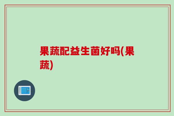 果蔬配益生菌好吗(果蔬)