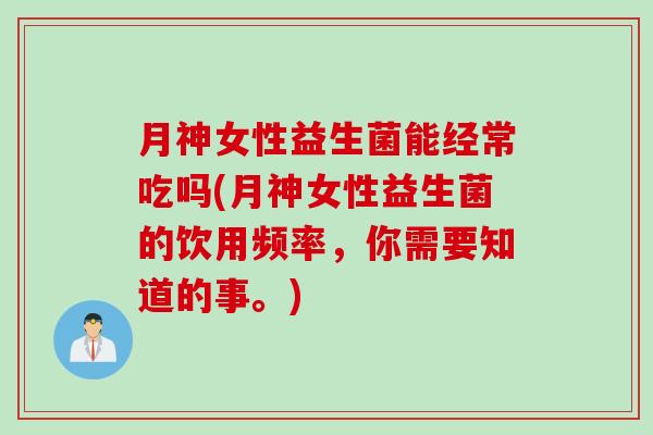 月神女性益生菌能经常吃吗(月神女性益生菌的饮用频率,你需要知道的事。) 月神女性益生菌能经常吃吗(月神女性益生菌的饮用频率,你需要知道的事。)