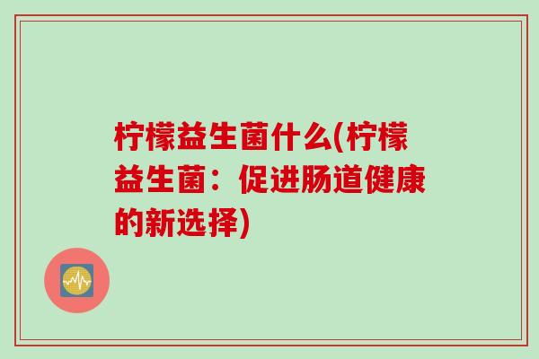 柠檬益生菌什么(柠檬益生菌:促进肠道健康的新选择) 柠檬益生菌什么(柠檬益生菌:促进肠道健康的新选择)