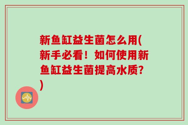 新鱼缸益生菌怎么用(新手必看！如何使用新鱼缸益生菌提高水质？)