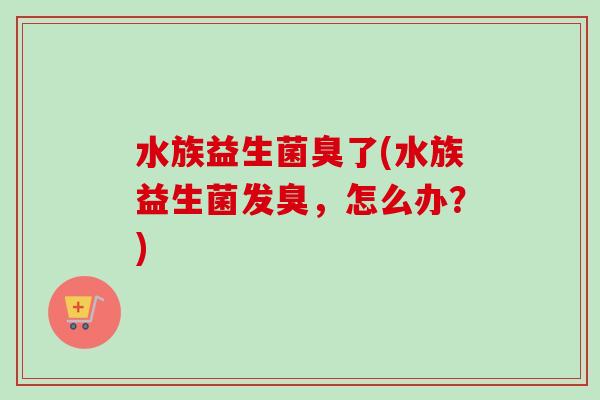 水族益生菌臭了(水族益生菌发臭,怎么办?) 水族益生菌臭了(水族益生菌发臭,怎么办?)