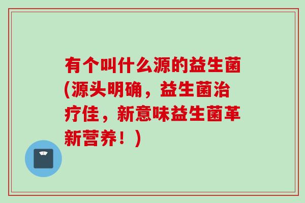有个叫什么源的益生菌(源头明确，益生菌佳，新意味益生菌革新营养！)