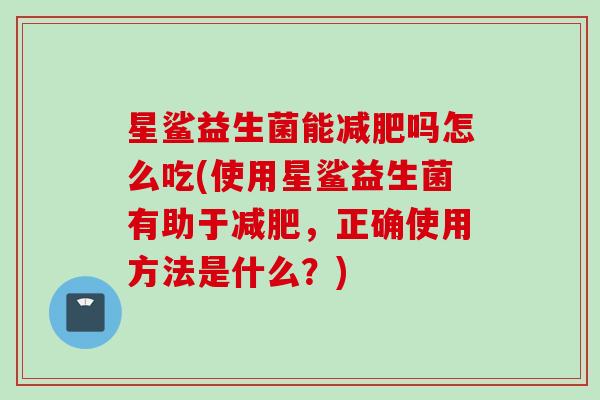 星鲨益生菌能吗怎么吃(使用星鲨益生菌有助于，正确使用方法是什么？)
