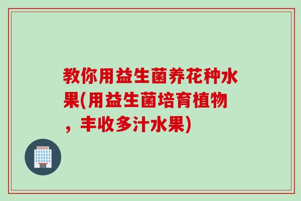 教你用益生菌养花种水果(用益生菌培育植物，丰收多汁水果)