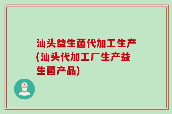 汕头益生菌代加工生产(汕头代加工厂生产益生菌产品)