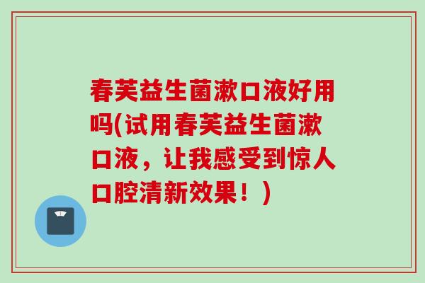 春芙益生菌漱口液好用吗(试用春芙益生菌漱口液，让我感受到惊人口腔清新效果！)