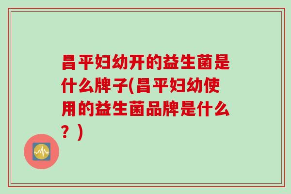 昌平妇幼开的益生菌是什么牌子(昌平妇幼使用的益生菌品牌是什么?) 昌平妇幼开的益生菌是什么牌子(昌平妇幼使用的益生菌品牌是什么?)