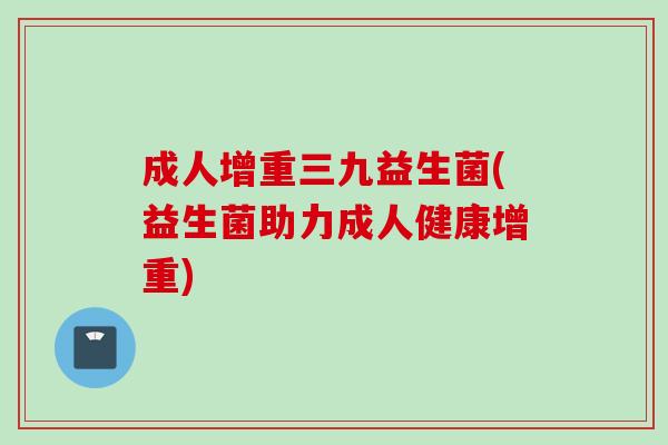 成人增重三九益生菌(益生菌助力成人健康增重)