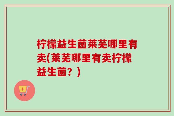 柠檬益生菌莱芜哪里有卖(莱芜哪里有卖柠檬益生菌？)