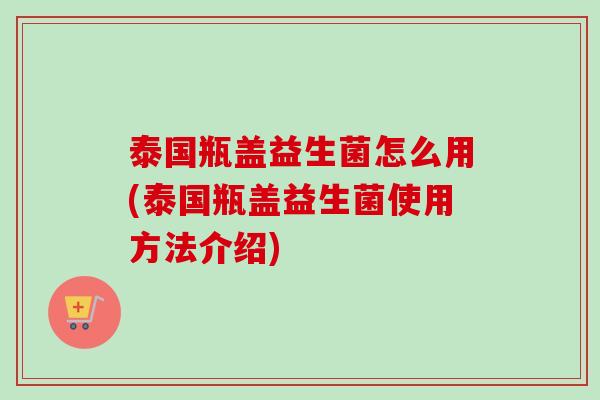 泰国瓶盖益生菌怎么用(泰国瓶盖益生菌使用方法介绍) 泰国瓶盖益生菌怎么用(泰国瓶盖益生菌使用方法介绍)