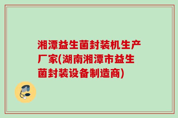 湘潭益生菌封装机生产厂家(湖南湘潭市益生菌封装设备制造商)