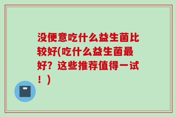 没便意吃什么益生菌比较好(吃什么益生菌好？这些推荐值得一试！)