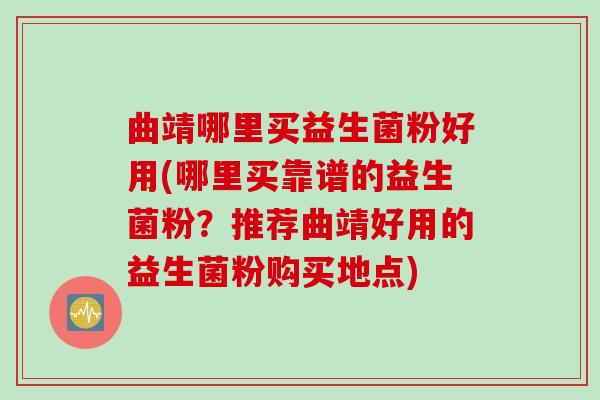 曲靖哪里买益生菌粉好用(哪里买靠谱的益生菌粉？推荐曲靖好用的益生菌粉购买地点)