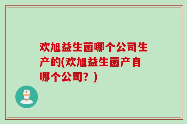欢旭益生菌哪个公司生产的(欢旭益生菌产自哪个公司？)