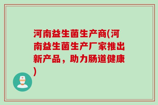 河南益生菌生产商(河南益生菌生产厂家推出新产品,助力肠道健康) 河南益生菌生产商(河南益生菌生产厂家推出新产品,助力肠道健康)