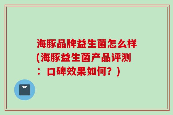 海豚品牌益生菌怎么样(海豚益生菌产品评测：口碑效果如何？)